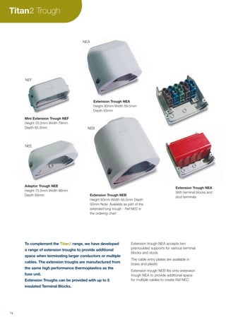 Extension trough NEA accepts two
premoulded supports for various terminal
blocks and studs
The cable entry plates are available in
brass and plastic
Extension trough NEB fits onto extension
trough NEA to provide additional space
for multiple cables to create Ref NEC
To complement the Titan range, we have developed
a range of extension troughs to provide additional
space when terminating larger conductors or multiple
cables. The extension troughs are manufactured from
the same high performance thermoplastics as the
fuse unit.
Extension Troughs can be provided with up to 5
insulated Terminal Blocks.
Extension Trough NEB
Height 60mm Width 89.5mm Depth
93mm Note: Available as part of the
extended long trough - Ref NEC in
the ordering chart
Adaptor Trough NEE
Height 75.5mm Width 86mm
Depth 93mm
NEB
NEE
Extension Trough NEA
With terminal blocks and
stud terminals
Mini Extension Trough NEF
Height 33.5mm Width 79mm
Depth 65.5mm
Titan Trough
14
Extension Trough NEA
Height 90mm Width 89.5mm
Depth 93mm
NEA
NEF
 