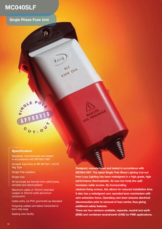 MC040SLF
Single Phase Fuse Unit
Designed, manufactured and tested in accordance with
BS7654:1997. The latest Single Pole Street Lighting Cut-out
from Lucy Lighting has been redesigned in a high grade, high
performance thermoplastic. Its new low body line split
increases cable access. By incorporating
retained fixing screws, this allows for reduced installation time.
It also has a redesigned cam operated lever mechanism with
zero extraction force. Operating cam lever ensures electrical
disconnection prior to removal of fuse carrier, thus giving
additional safety features.
There are two versions available, separate, neutral and earth
(SNE) and combined neutral/earth (CNE) for PME applications.
Specification
Designed, manufactured and tested
in accordance with BS7654:1997
Accepts fuse links to BS 88 Part 1,AC16
Tag Type
Single Pole isolation
Single fuse
All terminals are formed from solid brass,
serrated and electroplated
Maximum cable of 16mm2 stranded
copper or 25mm2 solid aluminium
conductors
Cable entry via PVC grommets as standard
Outgoing cables exit below horizontal to
form drip loop
Sealing wire facility
SIN
G
L E P O L
E
C
U T - O
U
T
16
A P P R O V E D
 