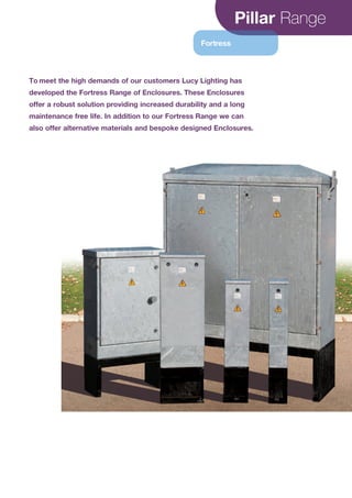 Pillar Range
Fortress
To meet the high demands of our customers Lucy Lighting has
developed the Fortress Range of Enclosures. These Enclosures
offer a robust solution providing increased durability and a long
maintenance free life. In addition to our Fortress Range we can
also offer alternative materials and bespoke designed Enclosures.
CABLE JOINTS, CABLE TERMINATIONS, CABLE GLANDS, CABLE CLEATS
FEEDER PILLARS, FUSE LINKS, ARC FLASH, CABLE ROLLERS, CUT-OUTS
11KV 33KV CABLE JOINTS & CABLE TERMINATIONS
FURSE EARTHING
www.cablejoints.co.uk
Thorne and Derrick UK
Tel 0044 191 490 1547 Fax 0044 191 477 5371
Tel 0044 117 977 4647 Fax 0044 117 9775582
 