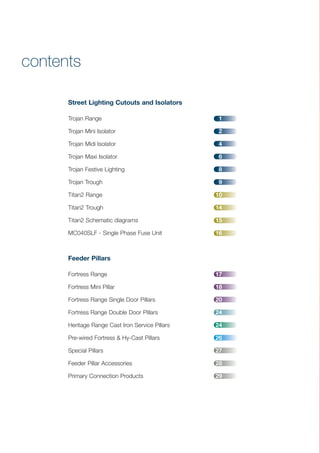 contents
Street Lighting Cutouts and Isolators
Trojan Range 1
Trojan Mini Isolator 2
Trojan Midi Isolator 4
Trojan Maxi Isolator 6
Trojan Festive Lighting 8
Trojan Trough 9
Titan2 Range 10
Titan2 Trough 14
Titan2 Schematic diagrams 15
MC040SLF - Single Phase Fuse Unit 16
Feeder Pillars
Fortress Range 17
Fortress Mini Pillar 18
Fortress Range Single Door Pillars 20
Fortress Range Double Door Pillars 24
Heritage Range Cast Iron Service Pillars 24
Pre-wired Fortress & Hy-Cast Pillars 26
Special Pillars 27
Feeder Pillar Accessories 28
Primary Connection Products 29
CABLE JOINTS, CABLE TERMINATIONS, CABLE GLANDS, CABLE CLEATS
FEEDER PILLARS, FUSE LINKS, ARC FLASH, CABLE ROLLERS, CUT-OUTS
11KV 33KV CABLE JOINTS & CABLE TERMINATIONS
FURSE EARTHING
www.cablejoints.co.uk
Thorne and Derrick UK
Tel 0044 191 490 1547 Fax 0044 191 477 5371
Tel 0044 117 977 4647 Fax 0044 117 9775582
 