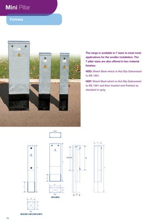 Mini Pillar
eee
W
D
Top
D
H
R
H
Root
W
D
Top
R
H
WD
DHDHBackboard
The range is available in 7 sizes to meet most
applications for the smaller installation. The
7 pillar sizes are also offered in two material
finishes:
HDG: Sheet Steel which is Hot Dip Galvanised
to BS 1461.
HDP:
BS 1461
4810/4811/4812/4813/4814
4815/4816
Fortress
18
 