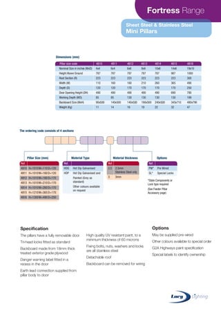 Fortress Range
Sheet Steel & Stainless Steel
Mini Pillars
Specification
The pillars have a fully removable door
Tri-head locks fitted as standard
Backboard made from 18mm thick
treated exterior grade plywood
Danger warning label fitted in a
recess in the door
Earth lead connection supplied from
pillar body to door
High quality UV resistant paint, to a
minimum thickness of 60 microns
Fixing bolts, nuts, washers and locks
are all stainless steel
Detachable roof
Backboard can be removed for wiring
Options
May be supplied pre-wired
Other colours available to special order
G2A Highways paint specification
Special labels to identify ownership
Pillar size code 4810 4811 4812 4813 4814 4815 4816
Nominal Size in inches (WxD)
Height Above Ground
Root Section (R)
Width (W)
Depth (D)
Door Opening Height (DH)
Working Depth (WD)
Backboard Size (WxH)
Weight (Kg)
4x4
787
223
110
120
490
85
90x500
11
6x4
787
223
160
120
490
85
140x500
14
6x6
787
223
160
170
490
130
140x500
16
8x6
787
223
210
170
490
130
190x500
19
10x6
787
223
260
170
490
130
240x500
22
14x6
987
223
365
170
690
130
345x710
32
19x10
1000
300
490
250
780
199
480x790
47
Ref.
4810 H=1010W=110D=120
4811 H=1010W=160D=120
4812 H=1010W=160D=170
4813 H=1010W=210D=170
4814 H=1010W=260D=170
4815 H=1210W=365D=170
4816 H=1300W=490D=250
Ref.
2.5 2.5mm
Stainless Steel only
3 3mm
Pillar Size (mm) Material thickness OptionsMaterial Type
*State Components or
Lock type required
(See Feeder Pillar
Accessory page)
Ref.
HDG Hot Dip Galvanised
HDP Hot Dip Galvanised and
Painted (Grey as
standard)
Other colours available
on request
Ref.
PW* Pre Wired
SL* Special Locks
Dimensions (mm)
The ordering code consists of 4 sections
CABLE JOINTS, CABLE TERMINATIONS, CABLE GLANDS, CABLE CLEATS
FEEDER PILLARS, FUSE LINKS, ARC FLASH, CABLE ROLLERS, CUT-OUTS
11KV 33KV CABLE JOINTS & CABLE TERMINATIONS
FURSE EARTHING
www.cablejoints.co.uk
Thorne and Derrick UK
Tel 0044 191 490 1547 Fax 0044 191 477 5371
Tel 0044 117 977 4647 Fax 0044 117 9775582
 