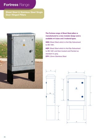 Fortress Range
Sheet Steel & Stainless Steel Single
Door Hinged Pillars
The Fortress range of Sheet Steel pillars is
manufactured to a new modular design and is
available in 6 sizes and 3 material types.
HDG: Sheet Steel which is Hot Dip Galvanised
to BS 1461.
HDP:
STP:
W
H
DW
DH
R
WD
D
20
 