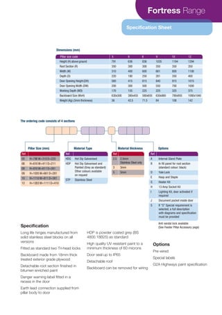 Fortress Range
Specification Sheet
Specification
Long life hinges manufactured from
solid stainless steel blocks on all
versions
Fitted as standard two Tri-head locks
Backboard made from 18mm thick
treated exterior grade plywood
Detachable root section finished in
bitumen enriched paint
Danger warning label fitted in a
recess in the door
Earth lead connection supplied from
pillar body to door
HDP is powder coated grey (BS
4800.18B25) as standard
High quality UV resistant paint to a
minimum thickness of 60 microns
Door seal up to IP65
Detachable roof
Backboard can be removed for wiring
Options
Pre-wired
Special labels
G2A Highways paint specification
Pillar size code 5 6 8 9 10 12
Height (H) above ground
Root Section (R)
Width (W)
Depth (D)
Door Opening Height(DH)
Door Opening Width (DW)
Working Depth (WD)
Backboard Size (WxH)
Weight (Kg) (3mm thickness)
791
350
310
220
580
200
170
630x300
36
636
300
400
180
415
300
155
380x455
42.5
836
300
600
250
615
500
225
580x655
71.5
1035
350
661
281
840
550
225
630x880
84
1194
350
800
350
915
700
325
780x955
108
1294
350
1100
400
1015
1000
375
1080x1040
142
Ref.
05 H=790 W=310D=220
06 H=610 W=411D=211
08 H=810 W=611D=261
09 H=1035 W=661D=281
10 H=1110 W=811D=381
12 H=1203 W=1111D=410
Ref.
2.5 2.5mm
Stainless Steel only
3 3mm
5 5mm
Pillar Size (mm) Material thickness OptionsMaterial Type
Ref.
HDG Hot Dip Galvanised
HDP Hot Dip Galvanised and
Painted (Grey as standard)
Other colours available
on request
STP Stainless Steel
Ref.
A Internal Gland Plate
B In fill panel for root section
(standard colour: black)
D Yale Lock
E Hasp and Staple
G Heater Kit
H 13 Amp Socket Kit
I Lighting Kit, door activated if
required
J Document pocket inside door
S If “S” Special requirement is
selected, a full description
with diagrams and specification
must be provided
Dimensions (mm)
The ordering code consists of 4 sections
Anti vandal lock available
(See Feeder Pillar Accessory page)
CABLE JOINTS, CABLE TERMINATIONS, CABLE GLANDS, CABLE CLEATS
FEEDER PILLARS, FUSE LINKS, ARC FLASH, CABLE ROLLERS, CUT-OUTS
11KV 33KV CABLE JOINTS & CABLE TERMINATIONS
FURSE EARTHING
www.cablejoints.co.uk
Thorne and Derrick UK
Tel 0044 191 490 1547 Fax 0044 191 477 5371
Tel 0044 117 977 4647 Fax 0044 117 9775582
 