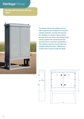 Heritage Range
Hy-Cast 407 Cast Iron Service
pillars
WD H
W
The classic robust Lucy Lighting cast iron
pillar range has been designed for increased
weather protection, security and very long
life. Available in a variety of sizes, locking
arrangements and colours, the Heritage range
can be supplied with wooden backboard
and interlocks to customer’s specification.
Two heights of cast iron service pillars are
available within this range - Highline and
Lowline with a common width and depth.
24
 