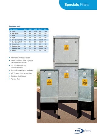 Specials Pillars
Pillar size code MIN 0 MIN 1 MIN 2 MIN 3 MIN 4
A Height
B Root Section
C Width
D Depth
E Door OpeningHeight
F Door OpeningWidth
G Working Depth
H Backboard Size
I Backboard Size
J Weight
900
300
150
160
470
110
110
470
130
12
960
360
265
160
517
224
116
605
245
22
1030
360
385
220
527
329
176
605
350
20
1863
325
600
220
530/677
408/514
163
528/664
590/540
110
1638
325
600
220
810
498
165
1155
580
86
Dimensions (mm)
• Alternative finishes available
• 18mm External Grade Plywood
fully treated backboard
• Hot dip galvanised to
BS EN ISO 1461
• 3mm mild steel (5mm available)
• M8 Tri head locks as standard
• Stainless steel hinges
• Painted Root
CABLE JOINTS, CABLE TERMINATIONS, CABLE GLANDS, CABLE CLEATS
FEEDER PILLARS, FUSE LINKS, ARC FLASH, CABLE ROLLERS, CUT-OUTS
11KV 33KV CABLE JOINTS & CABLE TERMINATIONS
FURSE EARTHING
www.cablejoints.co.uk
Thorne and Derrick UK
Tel 0044 191 490 1547 Fax 0044 191 477 5371
Tel 0044 117 977 4647 Fax 0044 117 9775582
 