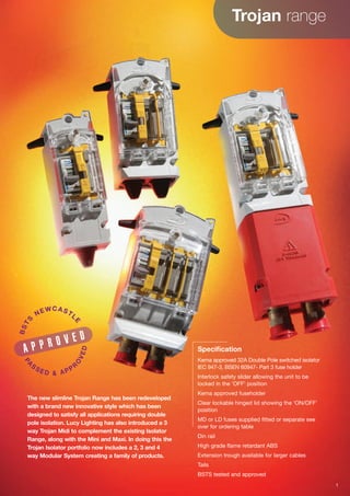 Trojan range
Specification
Kema approved 32A Double Pole switched isolator
IEC 947-3, BSEN 60947- Part 3 fuse holder
Interlock safety slider allowing the unit to be
locked in the ‘OFF’ position
Kema approved fuseholder
Clear lockable hinged lid showing the ‘ON/OFF’
position
MD or LD fuses supplied fitted or separate see
over for ordering table
Din rail
High grade flame retardant ABS
Extension trough available for larger cables
Tails
BSTS tested and approved
The new slimline Trojan Range has been redeveloped
with a brand new innovative style which has been
designed to satisfy all applications requiring double
pole isolation. Lucy Lighting has also introduced a 3
way Trojan Midi to complement the existing Isolator
Range, along with the Mini and Maxi. In doing this the
Trojan Isolator portfolio now includes a 2, 3 and 4
way Modular System creating a family of products.
A P P R O V E D
BSTS
NEWCASTL
E
PA
S SE D & APPR
O
VED
1
 