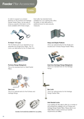 Feeder Pillar Accessories
Locks
In order to support our product
literature on the Fortress and Heritage
Range Feeder Pillars, we are able to
bring you specific information on the
locks available within these ranges.
Each pillar has standard locks
available but Lucy Lighting also offers
the ability to have alternative or
additional locks for extra security
measures.
Fortress Range Wedgelock
This is the standard lock for Steel Feeder
Pillars.
Cast Iron Heritage Range Wedgelock
This is our standard lock for the Heritage
Range.
Yale Lock
This is an optional extra for the Fortress and
Heritage Range.
Bar Lock
This is an optional extra for the Heritage
Range Feeder Pillar.
Anti-Vandal Locks
Lucy Lighting are also able to offer you a number of
anti-vandal locks available to fit our Fortress and
Heritage Range Feeder Pillars. Please refer to our
Sales Office in order to ensure your specific
requirements are fulfilled.
Tri Head / ‘O’ Lock
The Tri-Head Lock is our standard on our
steel Mini and Single Door Pillars. The ‘O’
Lock is an alternative for the Tri-Head Lock.
Hasp and Staple Padlock
This is an optional extra for the Single and
Double Door Fortress Range Feeder Pillars.
Examples of anti-vandal locks available from Lucy Lighting
28
 