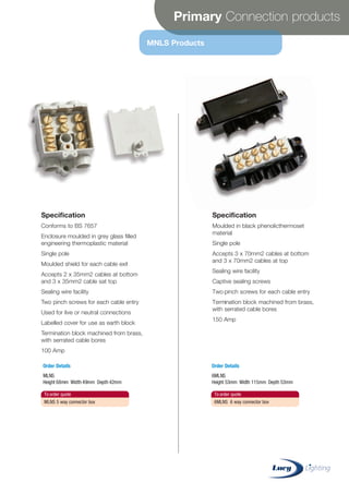 Primary Connection products
MNLS Products
Specification
Conforms to BS 7657
Enclosure moulded in grey glass filled
engineering thermoplastic material
Single pole
Moulded shield for each cable exit
Accepts 2 x 35mm2 cables at bottom
and 3 x 35mm2 cable sat top
Sealing wire facility
Two pinch screws for each cable entry
Used for live or neutral connections
Labelled cover for use as earth block
Termination block machined from brass,
with serrated cable bores
100 Amp
Specification
Moulded in black phenolicthermoset
material
Single pole
Accepts 3 x 70mm2 cables at bottom
and 3 x 70mm2 cables at top
Sealing wire facility
Captive sealing screws
Two pinch screws for each cable entry
Termination block machined from brass,
with serrated cable bores
150 Amp
To order quote
MLNS 5 way connector box
To order quote
6MLNS 6 way connector box
Order Details
MLNS
Height 68mm Width 49mm Depth 42mm
Order Details
6MLNS
Height 53mm Width 115mm Depth 53mm
CABLE JOINTS, CABLE TERMINATIONS, CABLE GLANDS, CABLE CLEATS
FEEDER PILLARS, FUSE LINKS, ARC FLASH, CABLE ROLLERS, CUT-OUTS
11KV 33KV CABLE JOINTS & CABLE TERMINATIONS
FURSE EARTHING
www.cablejoints.co.uk
Thorne and Derrick UK
Tel 0044 191 490 1547 Fax 0044 191 477 5371
Tel 0044 117 977 4647 Fax 0044 117 9775582
 