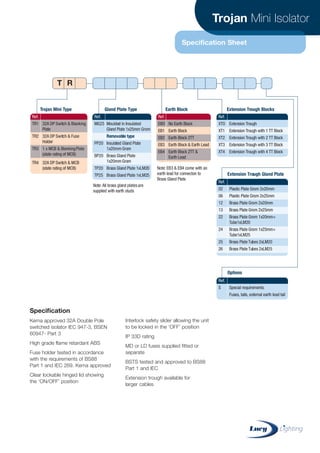 Trojan Mini Isolator
Specification Sheet
Specification
Kema approved 32A Double Pole
switched isolator IEC 947-3, BSEN
60947- Part 3
High grade flame retardant ABS
Fuse holder tested in accordance
with the requirements of BS88
Part 1 and IEC 269. Kema approved
Clear lockable hinged lid showing
the ‘ON/OFF’ position
Interlock safety slider allowing the unit
to be locked in the ‘OFF’ position
IP 33D rating
MD or LD fuses supplied fitted or
separate
BSTS tested and approved to BS88
Part 1 and IEC
Extension trough available for
larger cables
Ref.
TR1 32A DP Switch & Blanking
Plate
TR2 32A DP Switch & Fuse
Holder
TR3 1 x MCB & BlankingPlate
(state rating of MCB)
TR4 32A DP Switch & MCB
(state rating of MCB)
Ref.
EBO No Earth Block
EB1 Earth Block
EB2 Earth Block 2TT
EB3 Earth Block & Earth Lead
EB4 Earth Block 2TT &
Earth Lead
Ref.
MG25 Moulded in Insulated
Gland Plate 1x25mm Grom
Removable type
PP20 Insulated Gland Plate
1x20mm Grom
BP20 Brass Gland Plate
1x20mm Grom
TP20 Brass Gland Plate 1xLM20
TP25 Brass Gland Plate 1xLM25
Ref.
XTO Extension Trough
XT1 Extension Trough with 1 TT Block
XT2 Extension Trough with 2 TT Block
XT3 Extension Trough with 3 TT Block
XT4 Extension Trough with 4 TT Block
Ref.
S Special requirements:
Fuses, tails, external earth lead tail
Ref.
02 Plastic Plate Grom 2x20mm
06 Plastic Plate Grom 2x25mm
12 Brass Plate Grom 2x20mm
13 Brass Plate Grom 2x25mm
22 Brass Plate Grom 1x20mm+
Tube1xLM20
24 Brass Plate Grom 1x25mm+
Tube1xLM25
25 Brass Plate Tubes 2xLM20
26 Brass Plate Tubes 2xLM25
Trojan Mini Type Gland Plate Type Earth Block Extension Trough Blocks
Extension Trough Gland Plate
Options
Note:All brass gland platesare
supplied with earth studs
Note: EB3 & EB4 come with an
earth lead for connecton to
Brass Gland Plate
T R
CABLE JOINTS, CABLE TERMINATIONS, CABLE GLANDS, CABLE CLEATS
FEEDER PILLARS, FUSE LINKS, ARC FLASH, CABLE ROLLERS, CUT-OUTS
11KV 33KV CABLE JOINTS & CABLE TERMINATIONS
FURSE EARTHING
www.cablejoints.co.uk
Thorne and Derrick UK
Tel 0044 191 490 1547 Fax 0044 191 477 5371
Tel 0044 117 977 4647 Fax 0044 117 9775582
 