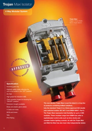 Trojan Maxi Isolator
4 Way Modular System
The new slimline Trojan Maxi is just the latest in a long line
of products containing brilliant solutions.
Like the standard Trojan it is a Kema approved 32A double
pole switched isolator IEC 947-3 and BSEN 60947- Part 3.
The Trojan Maxi represents total flexibility for up to 4 DIN
modules. These modules range from BS88 fuse units to
sophisticated control units such as time clocks and
complex festive lighting controls. As with the Trojan Mini
and Midi the Maxi has also been fully independently tested.
Specification
Incoming gear tray
Interlock safety slider allowing the
unit to be locked in the ‘OFF’ position
Din Rail
High grade fire retardent ABS
Clear lockable hinged lid showing the
‘ON/OFF’ position
Extension troughs available
Brass and plastic gland plates
4 Cable exit holes
MCB and timers
Tails
IP43 Rating
A P P R O V E D
BSTS
NEWCASTL
E
PA
S SE D & APPR
O
VED
Trojan Maxi
Height 172mm Width
94mm Depth 84mm
6
 