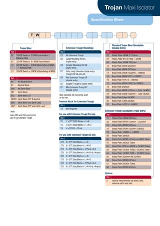 Trojan Maxi Isolator
Specification Sheet
Ref.
02 32A DP Switch+ 2 BS88 Fuse Holder+1
Blanking Plate
03 32A DP Switch+ 3 x BS88 Fuse Holders
12 32A DP Switch+ 2 MCB (State Ratingof MCB)
+ 1 Blanking Plate
13 32A DP Switch + 3 MCB’s(StateRating of MCB)
Ref.
N0 No Neutral Block
N1 Neutral Block
EB0 No Earth Block
EB1 Earth Block
EB2 Earth Block 2TT
EB2N1 Earth Block 2TT & Neutral
EB3* Earth Block and Earth Lead
EB4* Earth Block 2TT and Earth Lead
Ref.
EX No Extension Trough
EA Large Moulding Ref EA
(triple entry)
EB Smaller Moulding Ref EB
(triple entry)
EC Extra Long Extension (triple entry)
Trough Ref EA+EB=EC
ED Red Extension Trough ED
(double entry)
EE Adapter Trough EE (triple entry)
EF Mini Extension Trough EF
(double entry)
Ref.
T2 2 x 2TT 25SQ Blocks = L+N
T3 3 x 2TT 25SQ Blocks = L+N+E
T4 4 x STUDS = TP+N
Ref.
02 Plastic Plate GROM 2 X 20mm
04 Plastic Plate IPG13 Fitted + GROM
06 Plastic Plate GROM 2X25mm
12 Brass Plate GROM 2X20mm
13 Brass Plate GROM 2X25mm
14 Brass Plate GROM 1X20mm +1XBW20
15 Brass Plate GROM 1X25 +1XBW25
16 Brass Plate 1XPG13 +1XBW20
17 Brass Plate GROM 1XPG13+1XBW20
18 Brass Plate 2XBW20
22 Brass Plate GROM 1x20mm + Tube 1xLM20
24 Brass Plate GROM 1x25mm + Tube 1xLM25
25 Brass Plate Tubes 2xLM20
26 Brass Plate Tubes 2xLM25
32 Brass Plate 1xPG13 +1xBW25
Ref.
51 Plastic Plate GROM 3x25mm
52 Brass Plate GROM 1x20mm + 2x25mm
53 Brass Plate GROM 3x25mm
54 Brass Plate GROM 1x25mm+2xBW25
55 Brass Plate 1xBW20 + 1xBW25
56 Brass Plate 3xBW25
60 Brass Plate GROM 1x20mm+2xLM25 Tubes
61 Brass Plate 3xLM25 Tubes
62 Brass Plate 1X20mm GROM + 2XLM32 Tubes
63 Brass Plate 1XLM20 TUBES+2XLM32 Tubes
64 Brass Plate 1XLM25 TUBE + 2XLM32 Tubes
65 Brass Plate 3x20mm BW GLANDS
66 Brass Plate GROM 2x25mm
67 Brass Plate 3XLM20 Tubes
68 Brass Plate GROM 3x20mm
Trojan Maxi Extension Trough Mouldings
For use with Extension Trough ED only
Ref.
TX Not Required
Terminal Block for Extension Trough
Extension Trough Glandplate (Triple Entry)
Ref.
S Special requirements: eg fuses, tails,
external earth lead tails.
Options
For use with Extension Trough EA only
Standard Trojan Maxi Glandplate
(Double Entry)
Note: Selection EB, cannot be used
on its own.
*Note
Using EB3 and EB4 requires the
use of ED Extension Trough
T W
Ref.
2T2 2 x 2TT 25sq Blocks= L+N
2T3 3 x 2TT 25sq Blocks= L+N+E
2T4 5 x 2TT 25sq Blocks= 3 Phase+N+E
2T5 5 x 2TT 25sq Blocks= L+N+E+(L+Nspur)
3T2 2 x 3TT 25sq Blocks= L+N
3T3 3 x 3TT 25sq Blocks= L+N+E
3T4 5 x 3TT 25sq Blocks= 3 Phase+N+E
3T5 5 x 3TT 25sq Blocks= L+N+E+(L+Nspur)
CABLE JOINTS, CABLE TERMINATIONS, CABLE GLANDS, CABLE CLEATS
FEEDER PILLARS, FUSE LINKS, ARC FLASH, CABLE ROLLERS, CUT-OUTS
11KV 33KV CABLE JOINTS & CABLE TERMINATIONS
FURSE EARTHING
www.cablejoints.co.uk
Thorne and Derrick UK
Tel 0044 191 490 1547 Fax 0044 191 477 5371
Tel 0044 117 977 4647 Fax 0044 117 9775582
 