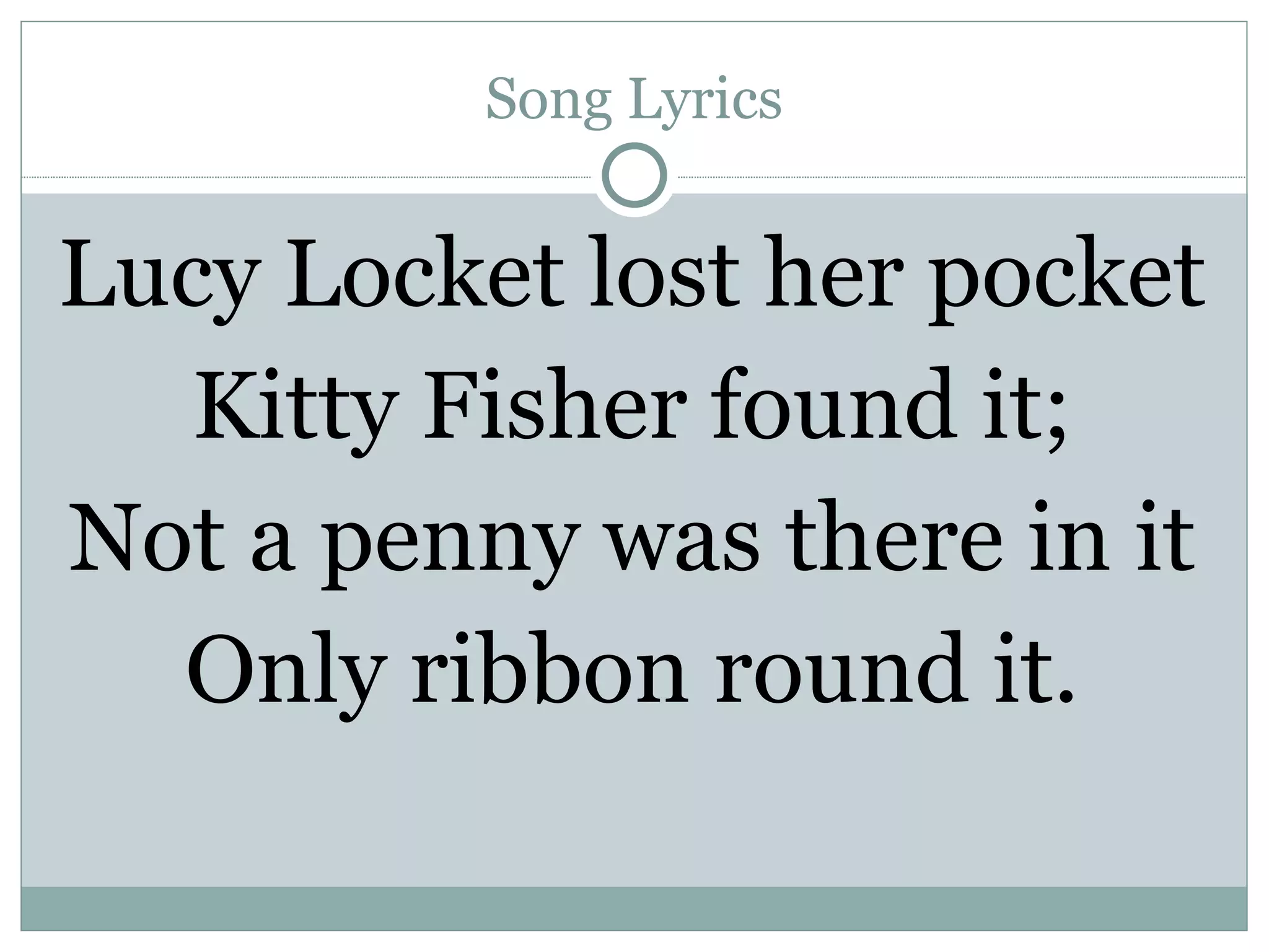 Song Lyrics Lucy Locket lost her pocket Kitty Fisher found it; Not a penny was there in it Only ribbon round it. 