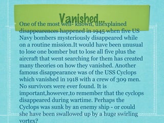 Vanished...One of the most well- known, unexplained
disappearences happened in 1945 when five US
Navy bombers mysteriously disappeared while
on a routine mission.It would have been unusual
to lose one bomber but to lose all five plus the
aircraft that went searching for them has created
many theories on how they vanished. Another
famous disappearance was of the USS Cyclops
which vanished in 1918 with a crew of 309 men.
No survivors were ever found. It is
important,however,to remember that the cyclops
disappeared during wartime. Perhaps the
Cyclops was sunk by an enemy ship - or could
she have been swallowed up by a huge swirling
vortex?
 