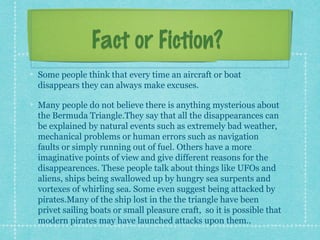 Fact or Fiction?Fact or Fiction?
Some people think that every time an aircraft or boat
disappears they can always make excuses.
Many people do not believe there is anything mysterious about
the Bermuda Triangle.They say that all the disappearances can
be explained by natural events such as extremely bad weather,
mechanical problems or human errors such as navigation
faults or simply running out of fuel. Others have a more
imaginative points of view and give different reasons for the
disappearences. These people talk about things like UFOs and
aliens, ships being swallowed up by hungry sea surpents and
vortexes of whirling sea. Some even suggest being attacked by
pirates.Many of the ship lost in the the triangle have been
privet sailing boats or small pleasure craft, so it is possible that
modern pirates may have launched attacks upon them..
 