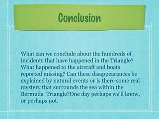 Conclusion
What can we conclude about the hundreds of
incidents that have happened in the Triangle?
What happened to the aircraft and boats
reported missing? Can these disappearances be
explained by natural events or is there some real
mystery that surrounds the sea within the
Bermuda Triangle?One day perhaps we'll know,
or perhaps not.
 