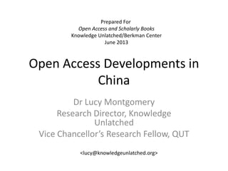 Open Access Developments in
China
Dr Lucy Montgomery
Research Director, Knowledge
Unlatched
Vice Chancellor’s Research Fellow, QUT
Prepared For
Open Access and Scholarly Books
Knowledge Unlatched/Berkman Center
June 2013
<lucy@knowledgeunlatched.org>
 