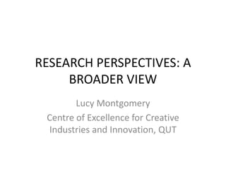 RESEARCH PERSPECTIVES: A BROADER VIEW Lucy Montgomery Centre of Excellence for Creative Industries and Innovation, QUT 