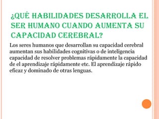 ¿Qué habilidadEs dEsarrolla El
sEr humano cuando aumEnta su
capacidad cErEbral?
Los seres humanos que desarrollan su capacidad cerebral
aumentan sus habilidades cognitivas o de inteligencia
capacidad de resolver problemas rápidamente la capacidad
de el aprendizaje rápidamente etc. El aprendizaje rápido
eficaz y dominado de otras lenguas.
 