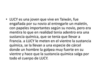 • LUCY es una joven que vive en Taiwán, fue
engañada por su novio al entregarle un maletín,
con papeles importantes según su novio, pero era
mentira lo que en realidad tenia adentro era una
sustancia química, que se tenia que llevar a
Francia. a LUCY le meten en el vientre la sustancia
química, se la llevan a una especie de cárcel
donde un hombre la golpea muy fuerte en su
vientre y hace que la sustancia química salga por
todo el cuerpo de LUCY.
 