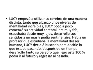 • LUCY empezó a utilizar su cerebro de una manera
distinta, tanto que alcanzo unos niveles de
mentalidad increíbles, LUCY poco a poco
comenzó su actividad cerebral, era muy fría,
escuchaba desde muy lejos, desarrollo sus
sentidos a un mas y podía sentir el aire. Había un
profesor que estudiaba la mentalidad del ser
humano, LUCY decidió buscarlo para decirle lo
que estaba pasando, después de un tiempo
desarrollo tanto su cerebro que llego asta 100 %
podía ir al futuro y regresar al pasado.
 
