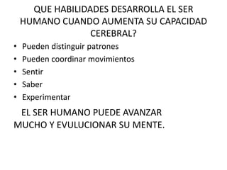 QUE HABILIDADES DESARROLLA EL SER
HUMANO CUANDO AUMENTA SU CAPACIDAD
CEREBRAL?
• Pueden distinguir patrones
• Pueden coordinar movimientos
• Sentir
• Saber
• Experimentar
EL SER HUMANO PUEDE AVANZAR
MUCHO Y EVULUCIONAR SU MENTE.
 