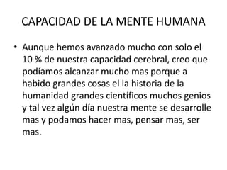 CAPACIDAD DE LA MENTE HUMANA
• Aunque hemos avanzado mucho con solo el
10 % de nuestra capacidad cerebral, creo que
podíamos alcanzar mucho mas porque a
habido grandes cosas el la historia de la
humanidad grandes científicos muchos genios
y tal vez algún día nuestra mente se desarrolle
mas y podamos hacer mas, pensar mas, ser
mas.
 