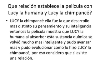 Que relación establece la película con
Lucy la humana y Lucy la chimpancé?
• LUCY la chimpancé ella fue la que desarrollo
mas distinto su pensamiento y su inteligencia
entonces la película muestra que LUCY la
humana al absorber esta sustancia química se
volvió mucho mas inteligente y pudo avanzar
mas y pudo evolucionar como lo hizo LUCY la
chimpancé, por eso considero que si existe
una relación.
 