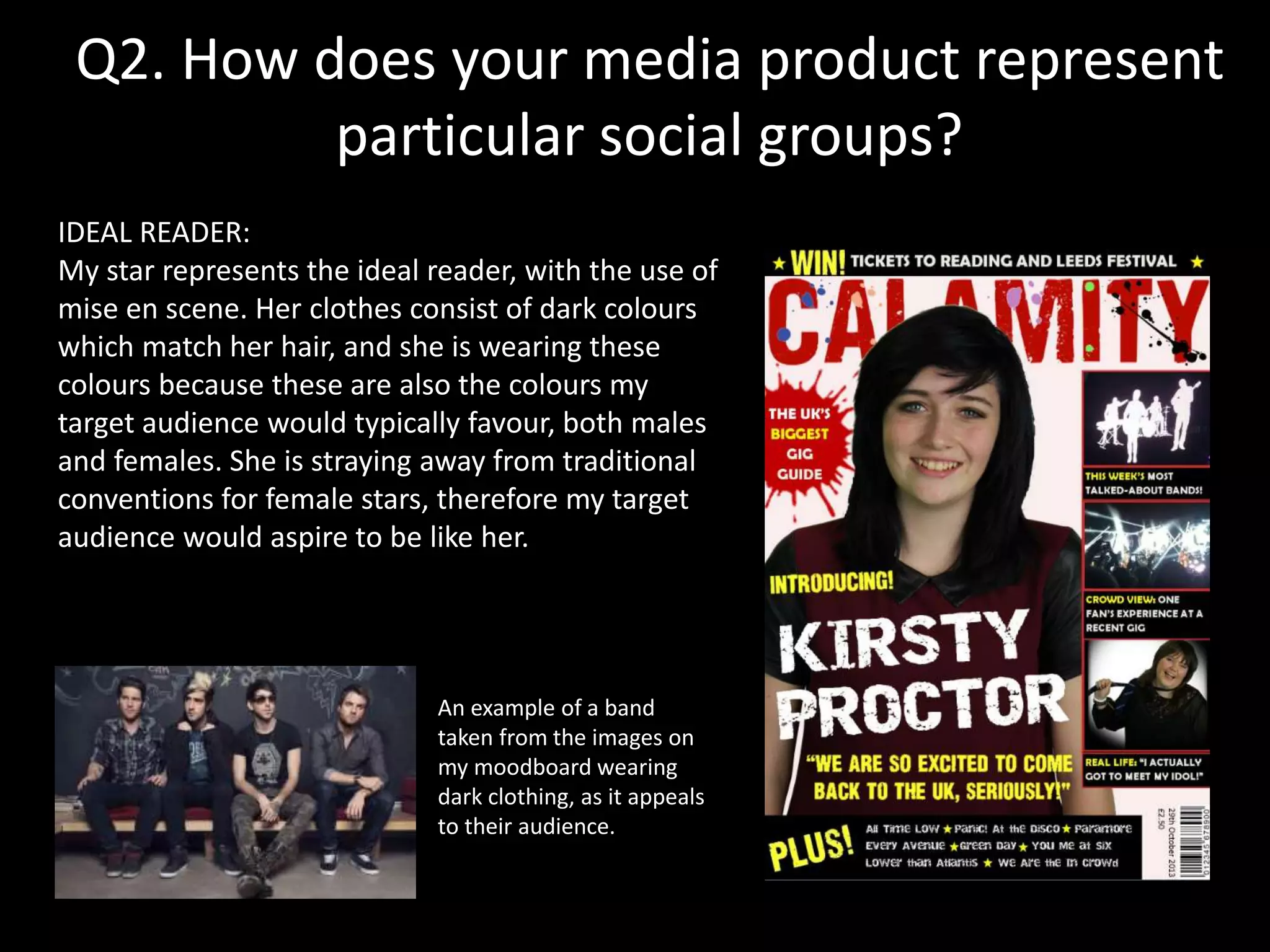 Q2. How does your media product represent
particular social groups?
IDEAL READER:
My star represents the ideal reader, with the use of
mise en scene. Her clothes consist of dark colours
which match her hair, and she is wearing these
colours because these are also the colours my
target audience would typically favour, both males
and females. She is straying away from traditional
conventions for female stars, therefore my target
audience would aspire to be like her.
An example of a band
taken from the images on
my moodboard wearing
dark clothing, as it appeals
to their audience.
 