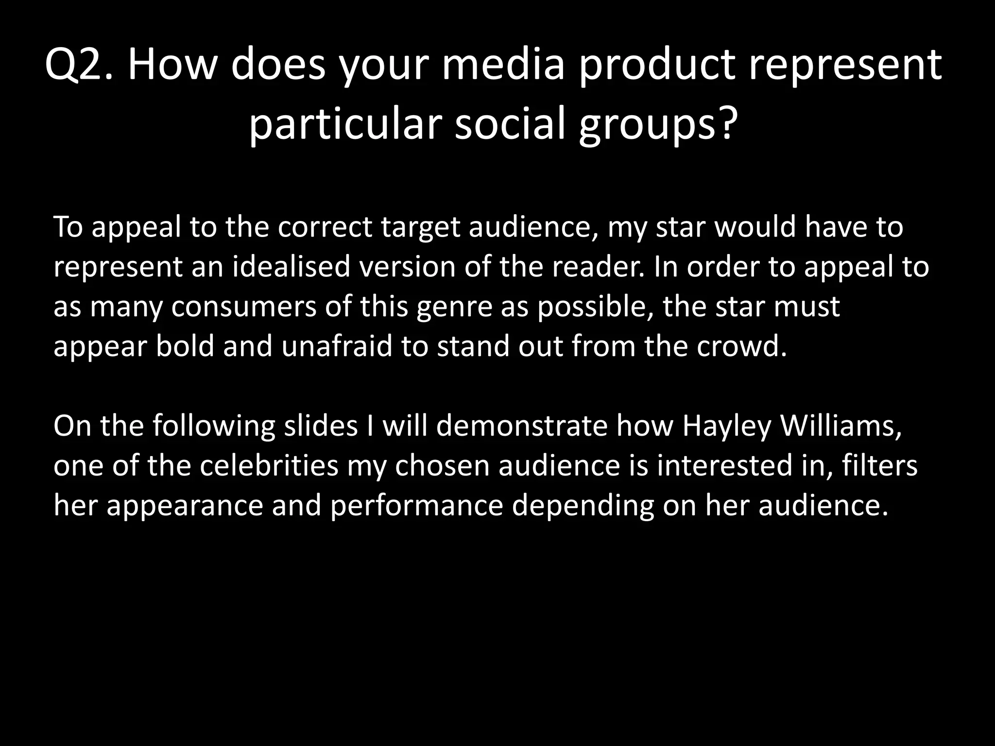 Q2. How does your media product represent
particular social groups?
To appeal to the correct target audience, my star would have to
represent an idealised version of the reader. In order to appeal to
as many consumers of this genre as possible, the star must
appear bold and unafraid to stand out from the crowd.
On the following slides I will demonstrate how Hayley Williams,
one of the celebrities my chosen audience is interested in, filters
her appearance and performance depending on her audience.
 