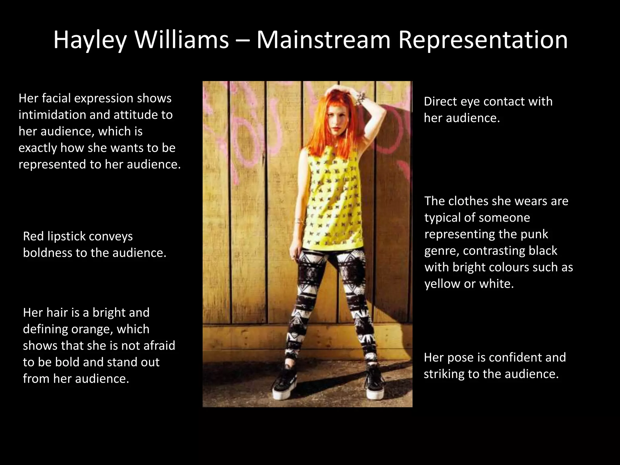 Hayley Williams – Mainstream Representation
Her hair is a bright and
defining orange, which
shows that she is not afraid
to be bold and stand out
from her audience.
The clothes she wears are
typical of someone
representing the punk
genre, contrasting black
with bright colours such as
yellow or white.
Her pose is confident and
striking to the audience.
Her facial expression shows
intimidation and attitude to
her audience, which is
exactly how she wants to be
represented to her audience.
Red lipstick conveys
boldness to the audience.
Direct eye contact with
her audience.
 