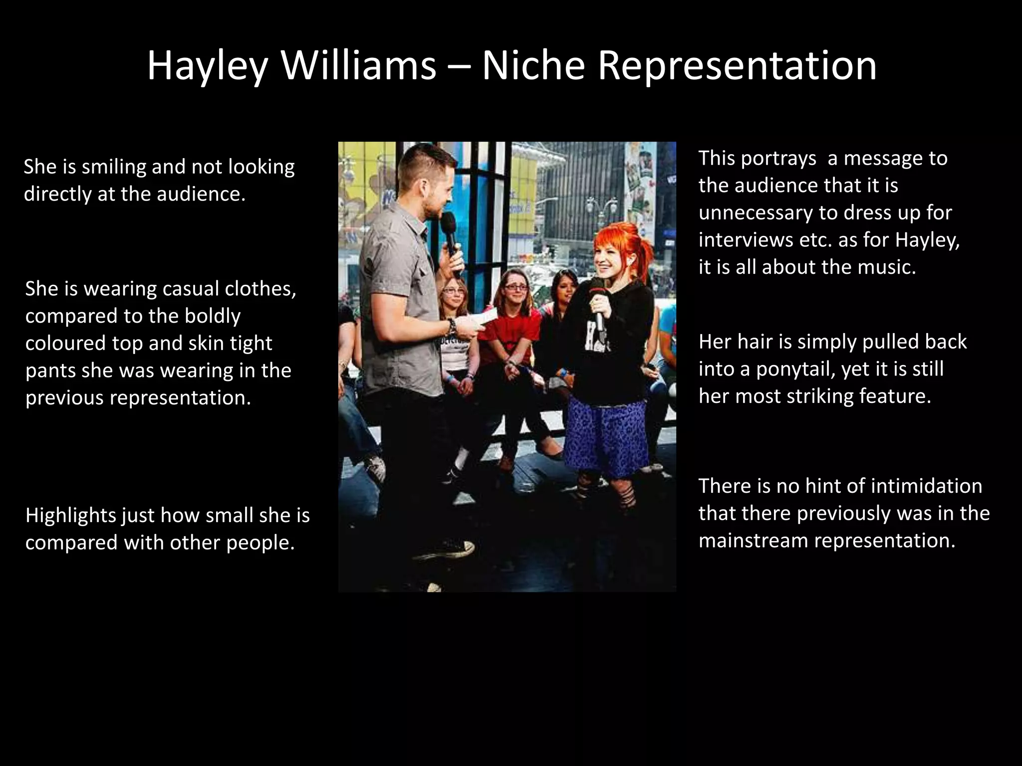 Hayley Williams – Niche Representation
This portrays a message to
the audience that it is
unnecessary to dress up for
interviews etc. as for Hayley,
it is all about the music.
She is smiling and not looking
directly at the audience.
Her hair is simply pulled back
into a ponytail, yet it is still
her most striking feature.
Highlights just how small she is
compared with other people.
She is wearing casual clothes,
compared to the boldly
coloured top and skin tight
pants she was wearing in the
previous representation.
There is no hint of intimidation
that there previously was in the
mainstream representation.
 