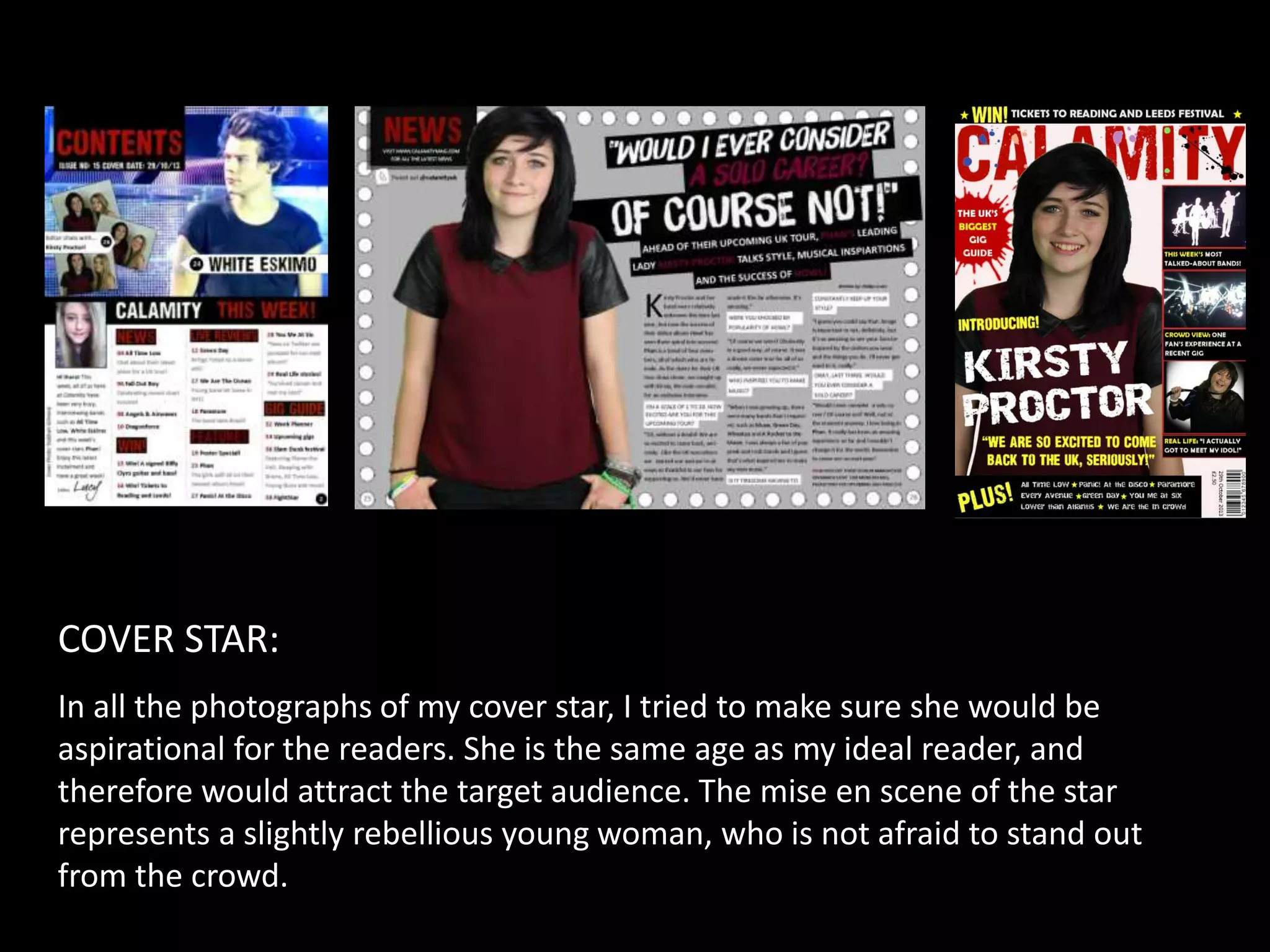 COVER STAR:
In all the photographs of my cover star, I tried to make sure she would be
aspirational for the readers. She is the same age as my ideal reader, and
therefore would attract the target audience. The mise en scene of the star
represents a slightly rebellious young woman, who is not afraid to stand out
from the crowd.
 
