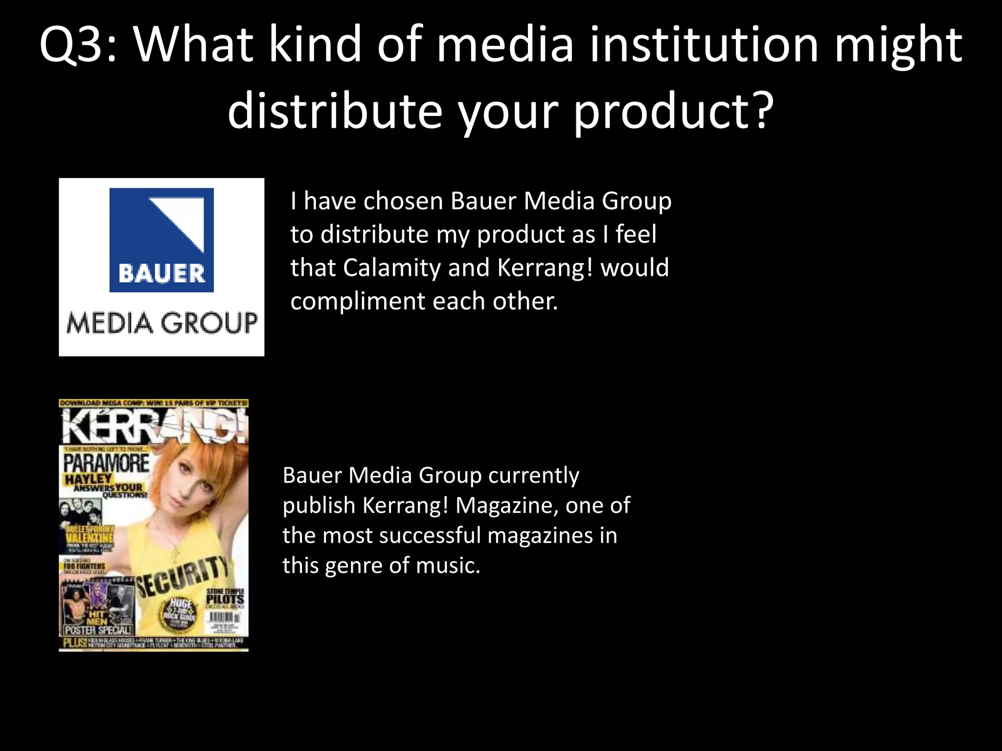 Q3: What kind of media institution might
distribute your product?
I have chosen Bauer Media Group
to distribute my product as I feel
that Calamity and Kerrang! would
compliment each other.
Bauer Media Group currently
publish Kerrang! Magazine, one of
the most successful magazines in
this genre of music.
 