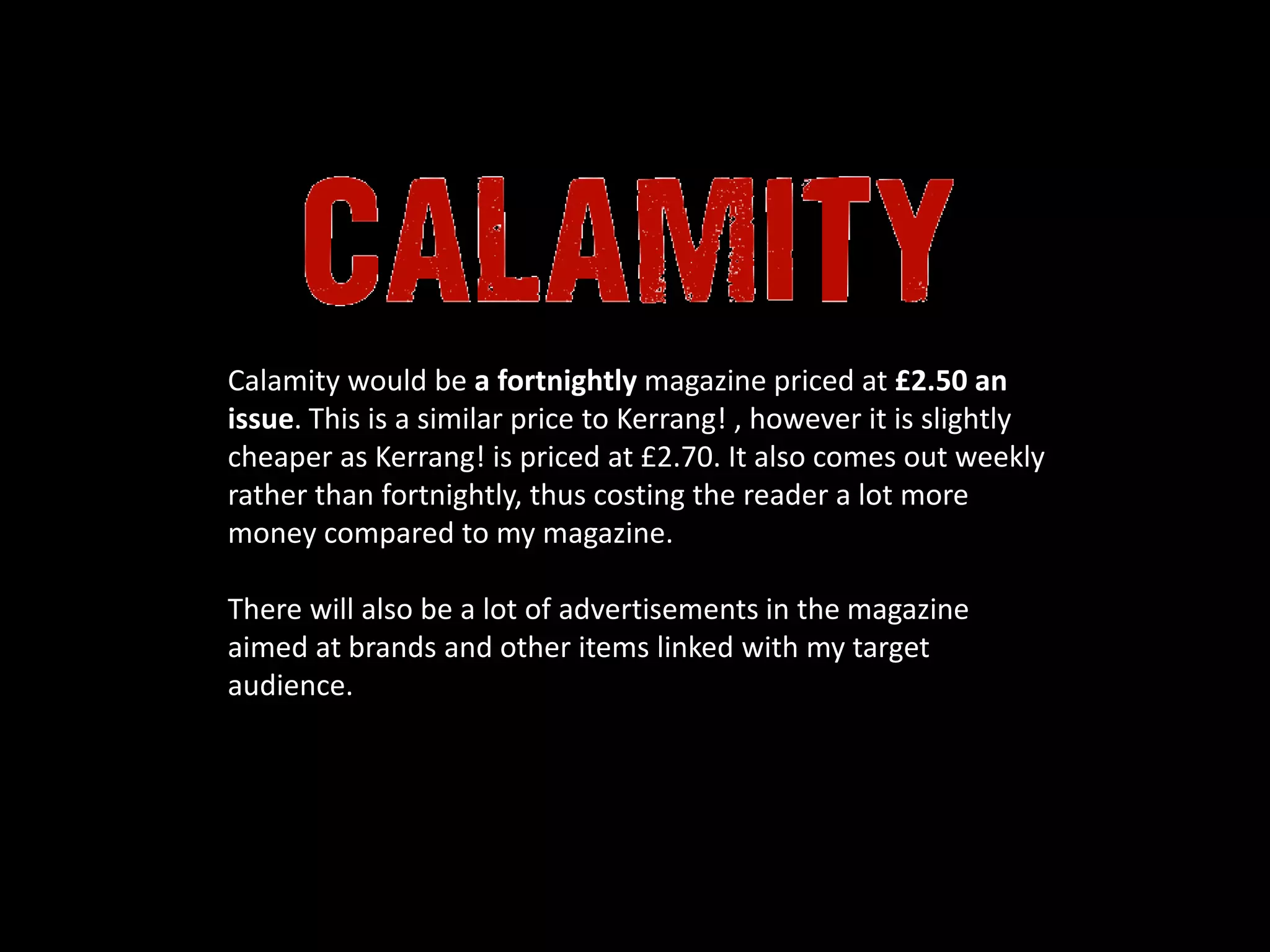 Calamity would be a fortnightly magazine priced at £2.50 an
issue. This is a similar price to Kerrang! , however it is slightly
cheaper as Kerrang! is priced at £2.70. It also comes out weekly
rather than fortnightly, thus costing the reader a lot more
money compared to my magazine.
There will also be a lot of advertisements in the magazine
aimed at brands and other items linked with my target
audience.
 
