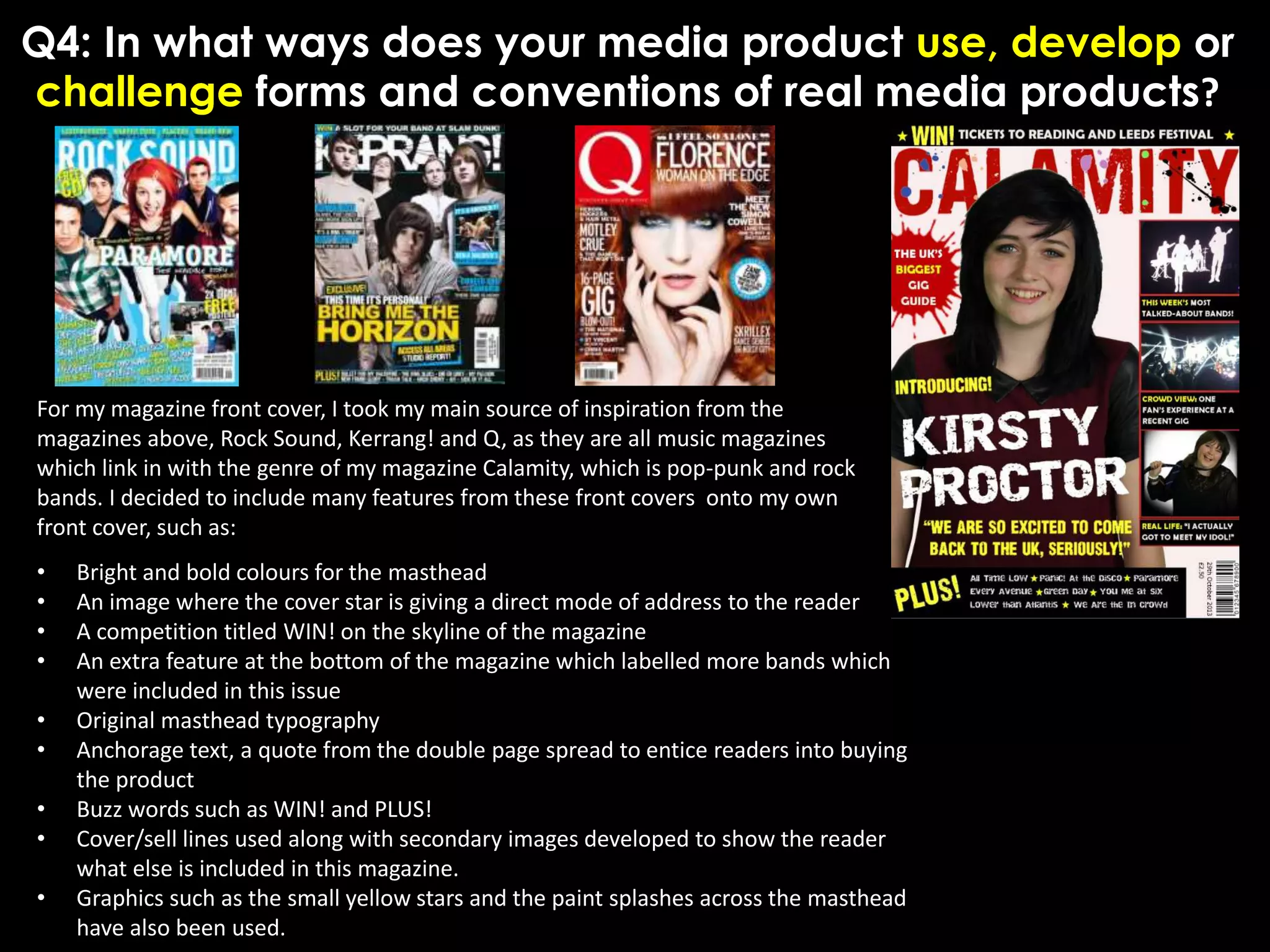 Q4: In what ways does your media product use, develop or
challenge forms and conventions of real media products?
For my magazine front cover, I took my main source of inspiration from the
magazines above, Rock Sound, Kerrang! and Q, as they are all music magazines
which link in with the genre of my magazine Calamity, which is pop-punk and rock
bands. I decided to include many features from these front covers onto my own
front cover, such as:
• Bright and bold colours for the masthead
• An image where the cover star is giving a direct mode of address to the reader
• A competition titled WIN! on the skyline of the magazine
• An extra feature at the bottom of the magazine which labelled more bands which
were included in this issue
• Original masthead typography
• Anchorage text, a quote from the double page spread to entice readers into buying
the product
• Buzz words such as WIN! and PLUS!
• Cover/sell lines used along with secondary images developed to show the reader
what else is included in this magazine.
• Graphics such as the small yellow stars and the paint splashes across the masthead
have also been used.
 