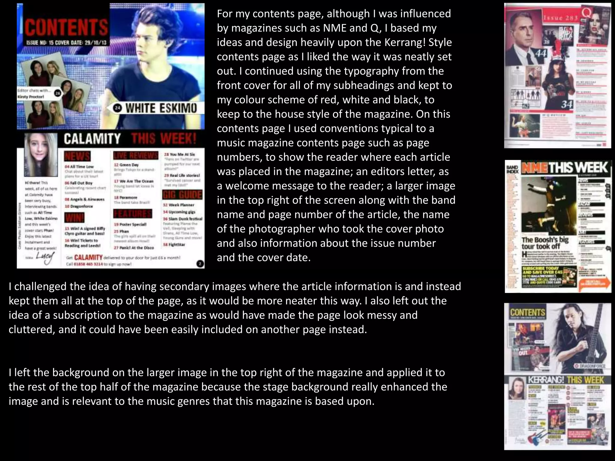 For my contents page, although I was influenced
by magazines such as NME and Q, I based my
ideas and design heavily upon the Kerrang! Style
contents page as I liked the way it was neatly set
out. I continued using the typography from the
front cover for all of my subheadings and kept to
my colour scheme of red, white and black, to
keep to the house style of the magazine. On this
contents page I used conventions typical to a
music magazine contents page such as page
numbers, to show the reader where each article
was placed in the magazine; an editors letter, as
a welcome message to the reader; a larger image
in the top right of the screen along with the band
name and page number of the article, the name
of the photographer who took the cover photo
and also information about the issue number
and the cover date.
I challenged the idea of having secondary images where the article information is and instead
kept them all at the top of the page, as it would be more neater this way. I also left out the
idea of a subscription to the magazine as would have made the page look messy and
cluttered, and it could have been easily included on another page instead.
I left the background on the larger image in the top right of the magazine and applied it to
the rest of the top half of the magazine because the stage background really enhanced the
image and is relevant to the music genres that this magazine is based upon.
 