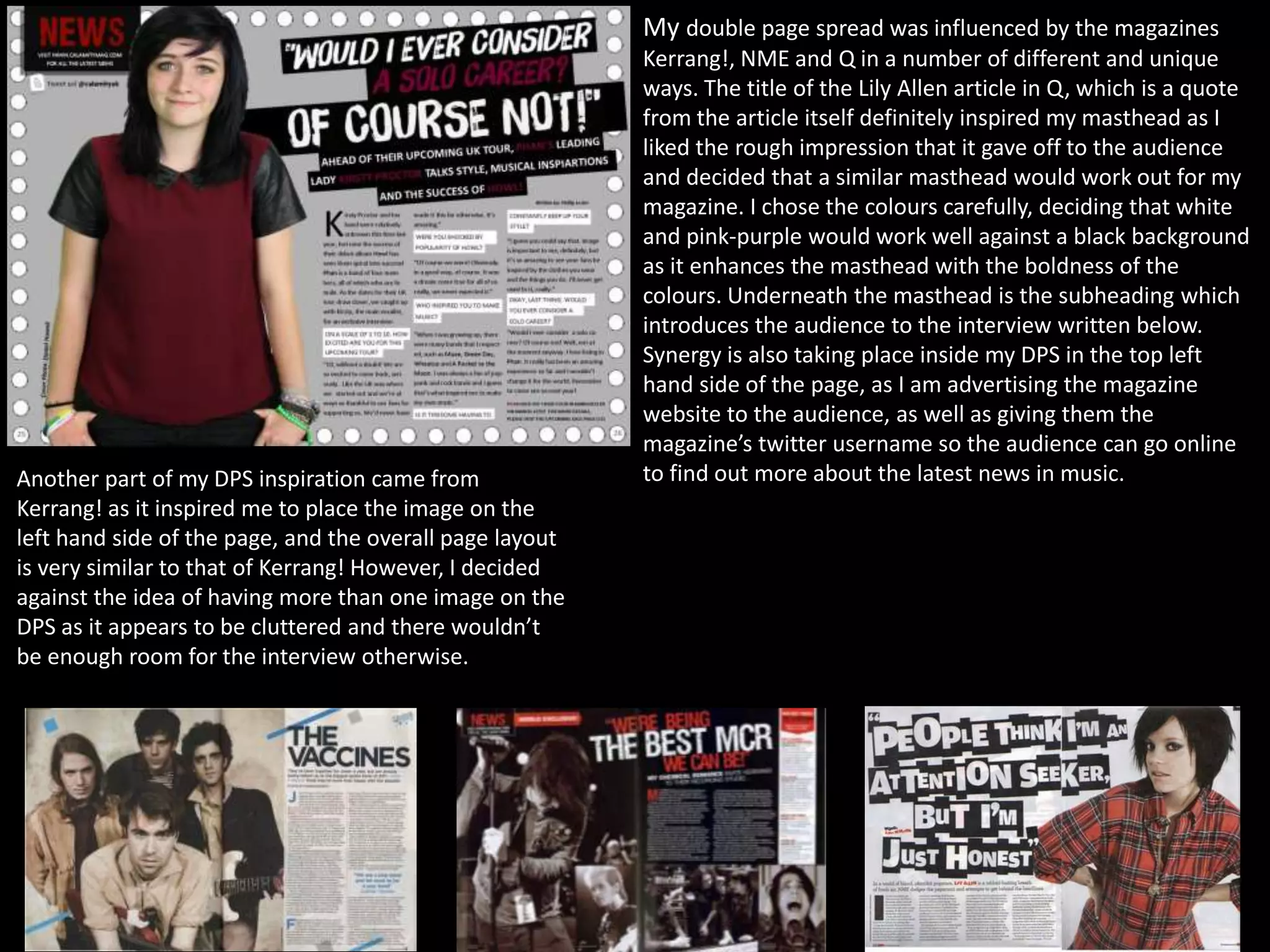 My double page spread was influenced by the magazines
Kerrang!, NME and Q in a number of different and unique
ways. The title of the Lily Allen article in Q, which is a quote
from the article itself definitely inspired my masthead as I
liked the rough impression that it gave off to the audience
and decided that a similar masthead would work out for my
magazine. I chose the colours carefully, deciding that white
and pink-purple would work well against a black background
as it enhances the masthead with the boldness of the
colours. Underneath the masthead is the subheading which
introduces the audience to the interview written below.
Synergy is also taking place inside my DPS in the top left
hand side of the page, as I am advertising the magazine
website to the audience, as well as giving them the
magazine’s twitter username so the audience can go online
to find out more about the latest news in music.Another part of my DPS inspiration came from
Kerrang! as it inspired me to place the image on the
left hand side of the page, and the overall page layout
is very similar to that of Kerrang! However, I decided
against the idea of having more than one image on the
DPS as it appears to be cluttered and there wouldn’t
be enough room for the interview otherwise.
 