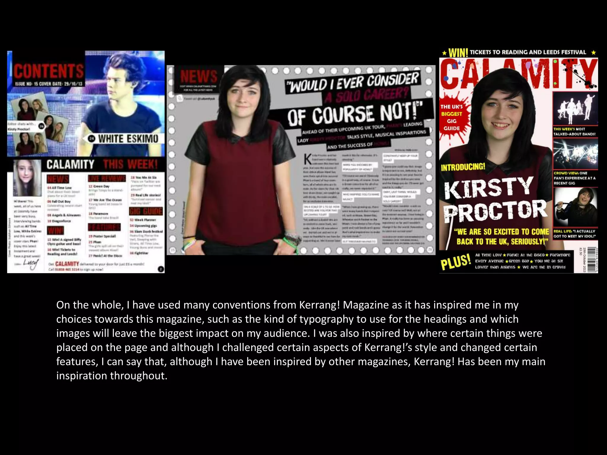 On the whole, I have used many conventions from Kerrang! Magazine as it has inspired me in my
choices towards this magazine, such as the kind of typography to use for the headings and which
images will leave the biggest impact on my audience. I was also inspired by where certain things were
placed on the page and although I challenged certain aspects of Kerrang!’s style and changed certain
features, I can say that, although I have been inspired by other magazines, Kerrang! Has been my main
inspiration throughout.
 