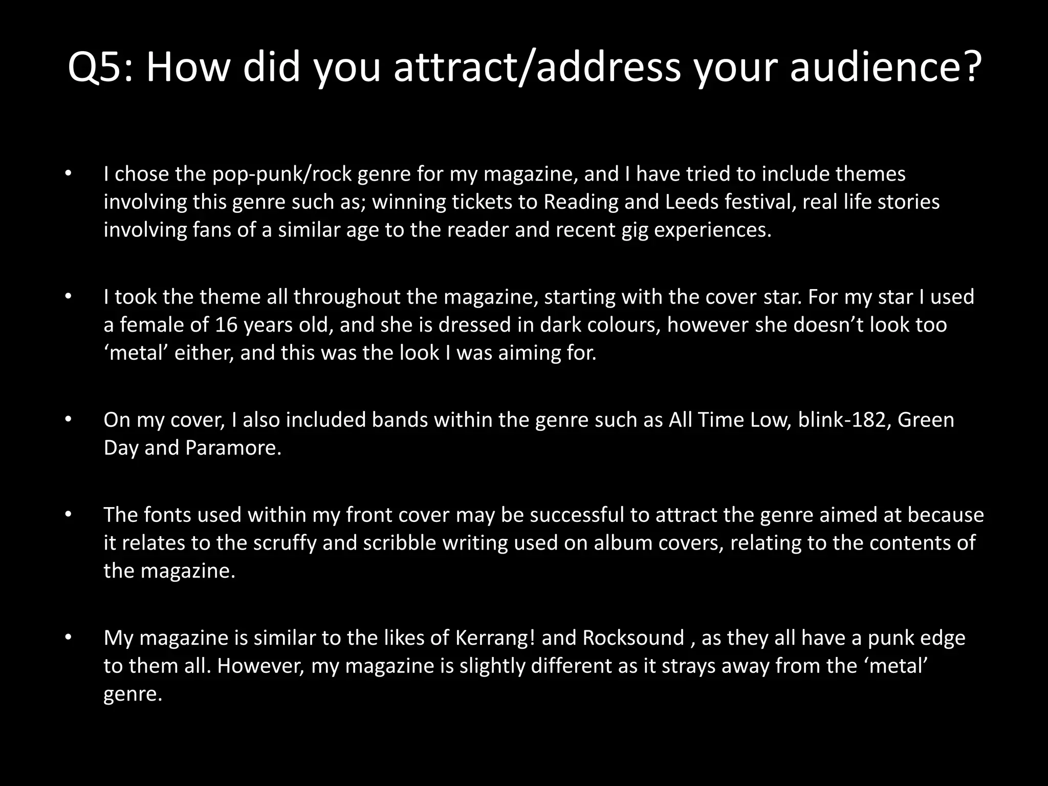 Q5: How did you attract/address your audience?
• I chose the pop-punk/rock genre for my magazine, and I have tried to include themes
involving this genre such as; winning tickets to Reading and Leeds festival, real life stories
involving fans of a similar age to the reader and recent gig experiences.
• I took the theme all throughout the magazine, starting with the cover star. For my star I used
a female of 16 years old, and she is dressed in dark colours, however she doesn’t look too
‘metal’ either, and this was the look I was aiming for.
• On my cover, I also included bands within the genre such as All Time Low, blink-182, Green
Day and Paramore.
• The fonts used within my front cover may be successful to attract the genre aimed at because
it relates to the scruffy and scribble writing used on album covers, relating to the contents of
the magazine.
• My magazine is similar to the likes of Kerrang! and Rocksound , as they all have a punk edge
to them all. However, my magazine is slightly different as it strays away from the ‘metal’
genre.
 
