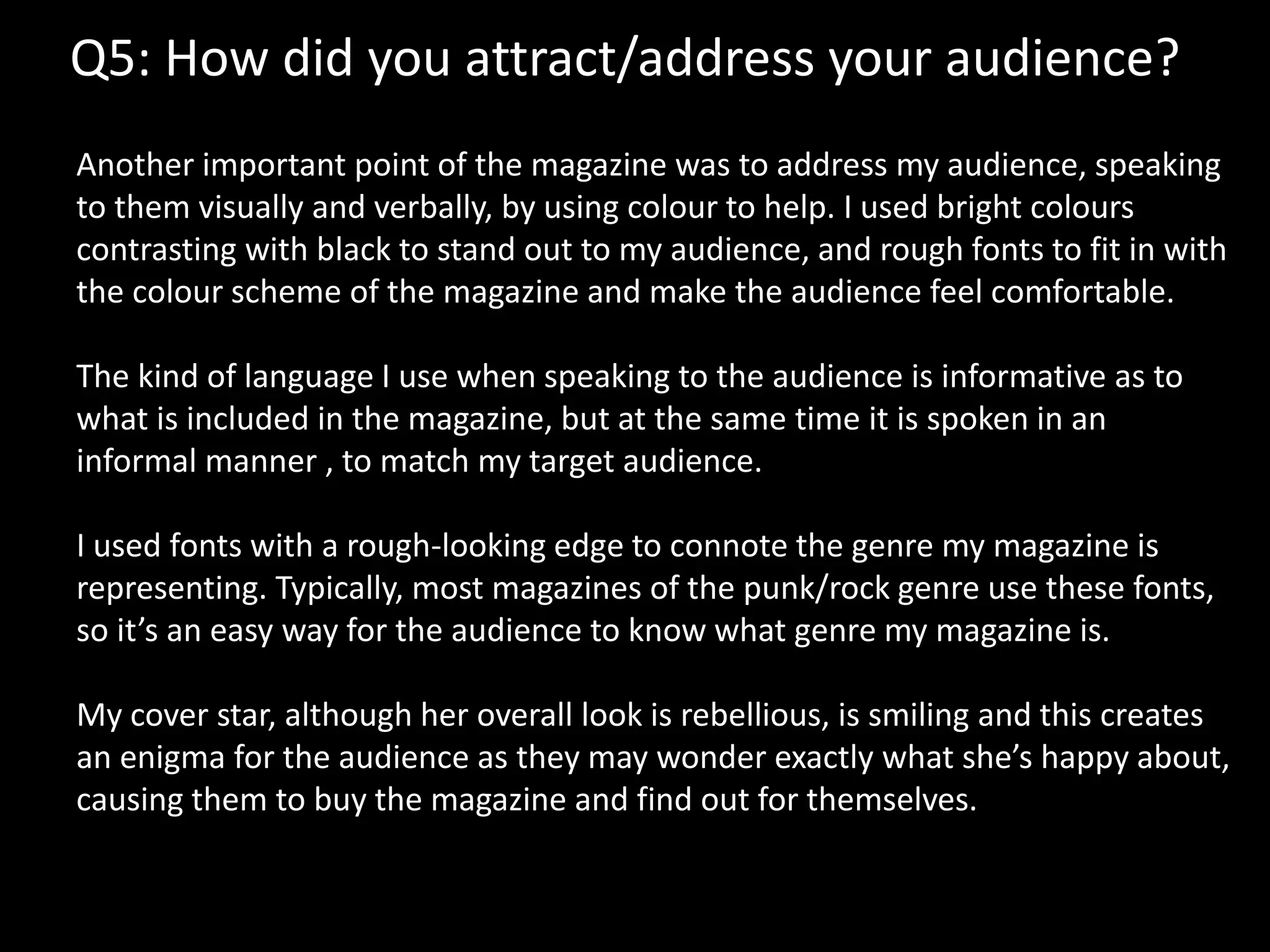 Q5: How did you attract/address your audience?
Another important point of the magazine was to address my audience, speaking
to them visually and verbally, by using colour to help. I used bright colours
contrasting with black to stand out to my audience, and rough fonts to fit in with
the colour scheme of the magazine and make the audience feel comfortable.
The kind of language I use when speaking to the audience is informative as to
what is included in the magazine, but at the same time it is spoken in an
informal manner , to match my target audience.
I used fonts with a rough-looking edge to connote the genre my magazine is
representing. Typically, most magazines of the punk/rock genre use these fonts,
so it’s an easy way for the audience to know what genre my magazine is.
My cover star, although her overall look is rebellious, is smiling and this creates
an enigma for the audience as they may wonder exactly what she’s happy about,
causing them to buy the magazine and find out for themselves.
 