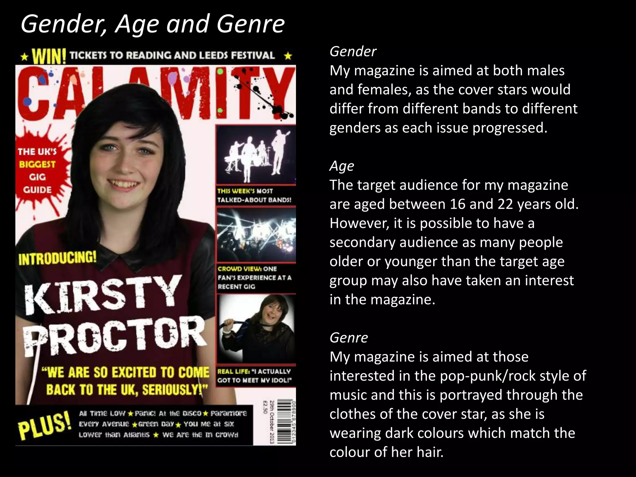 Gender, Age and Genre
Gender
My magazine is aimed at both males
and females, as the cover stars would
differ from different bands to different
genders as each issue progressed.
Age
The target audience for my magazine
are aged between 16 and 22 years old.
However, it is possible to have a
secondary audience as many people
older or younger than the target age
group may also have taken an interest
in the magazine.
Genre
My magazine is aimed at those
interested in the pop-punk/rock style of
music and this is portrayed through the
clothes of the cover star, as she is
wearing dark colours which match the
colour of her hair.
 