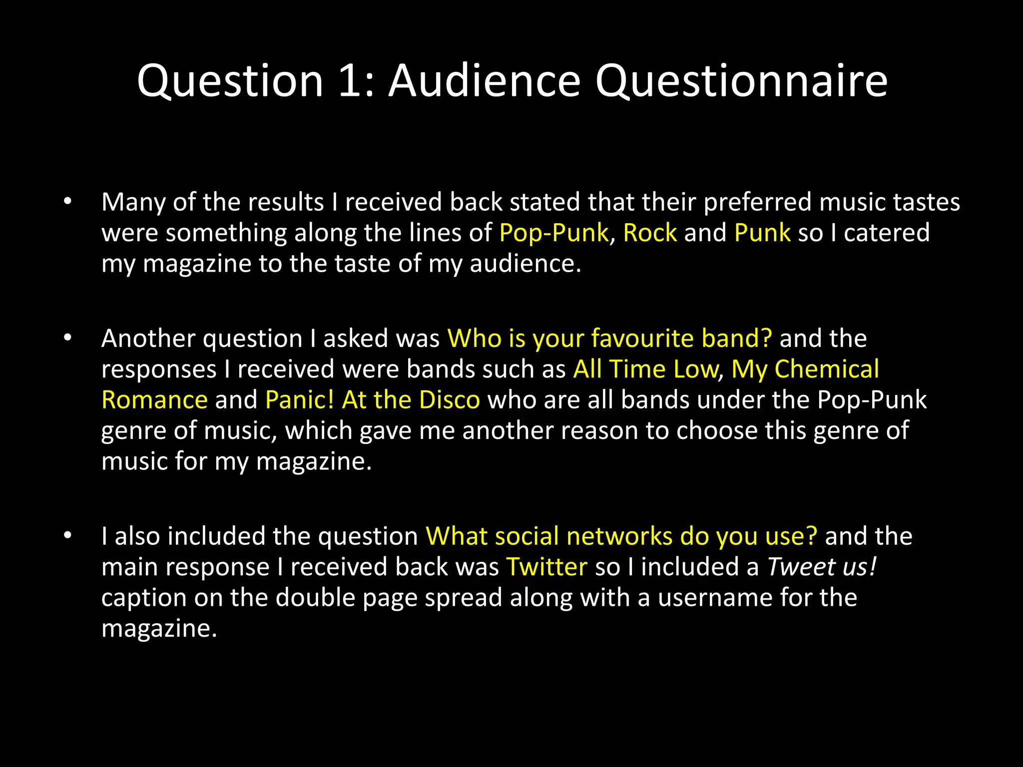Question 1: Audience Questionnaire
• Many of the results I received back stated that their preferred music tastes
were something along the lines of Pop-Punk, Rock and Punk so I catered
my magazine to the taste of my audience.
• Another question I asked was Who is your favourite band? and the
responses I received were bands such as All Time Low, My Chemical
Romance and Panic! At the Disco who are all bands under the Pop-Punk
genre of music, which gave me another reason to choose this genre of
music for my magazine.
• I also included the question What social networks do you use? and the
main response I received back was Twitter so I included a Tweet us!
caption on the double page spread along with a username for the
magazine.
 