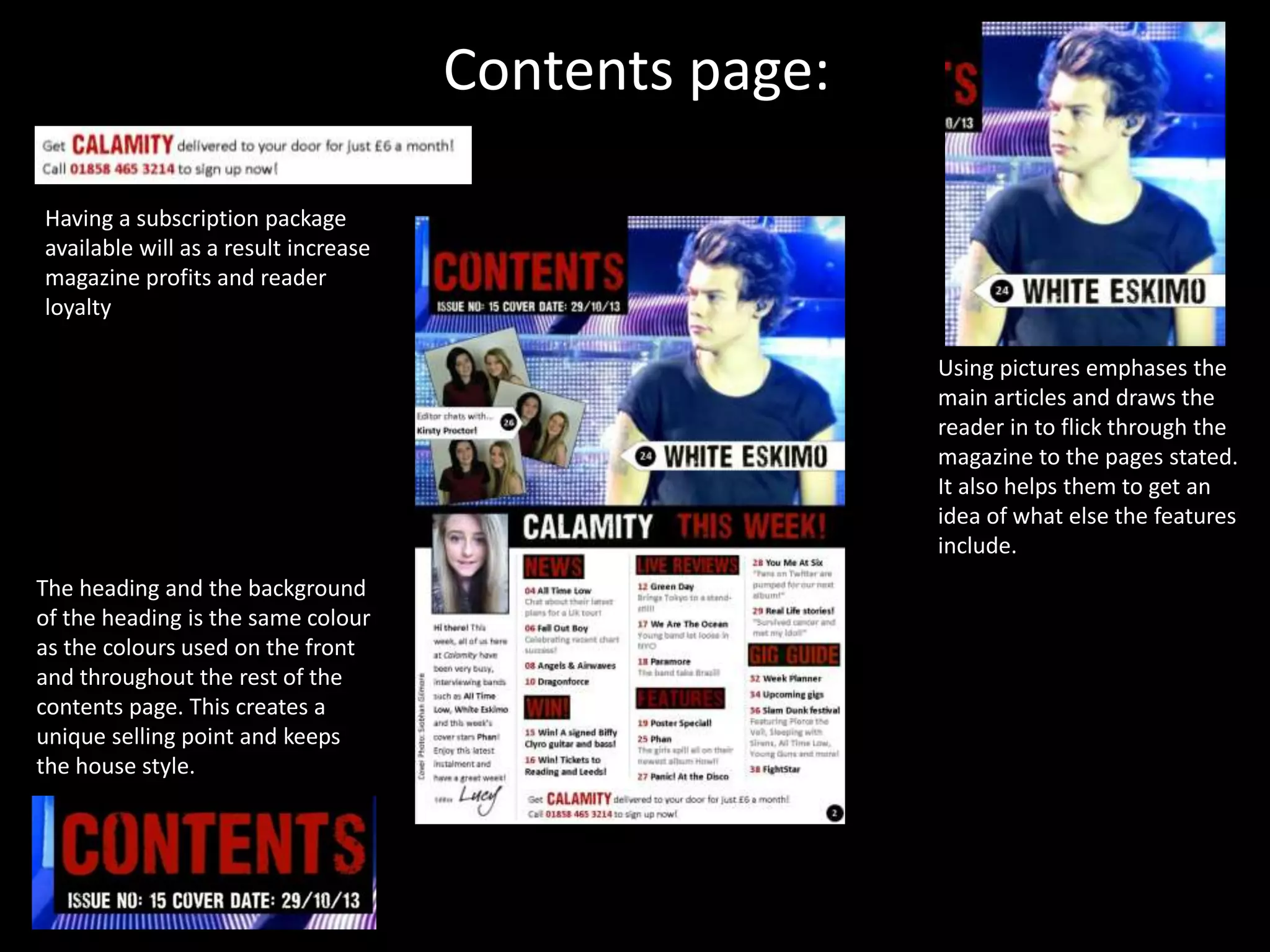 Contents page:
Using pictures emphases the
main articles and draws the
reader in to flick through the
magazine to the pages stated.
It also helps them to get an
idea of what else the features
include.
Having a subscription package
available will as a result increase
magazine profits and reader
loyalty
The heading and the background
of the heading is the same colour
as the colours used on the front
and throughout the rest of the
contents page. This creates a
unique selling point and keeps
the house style.
 