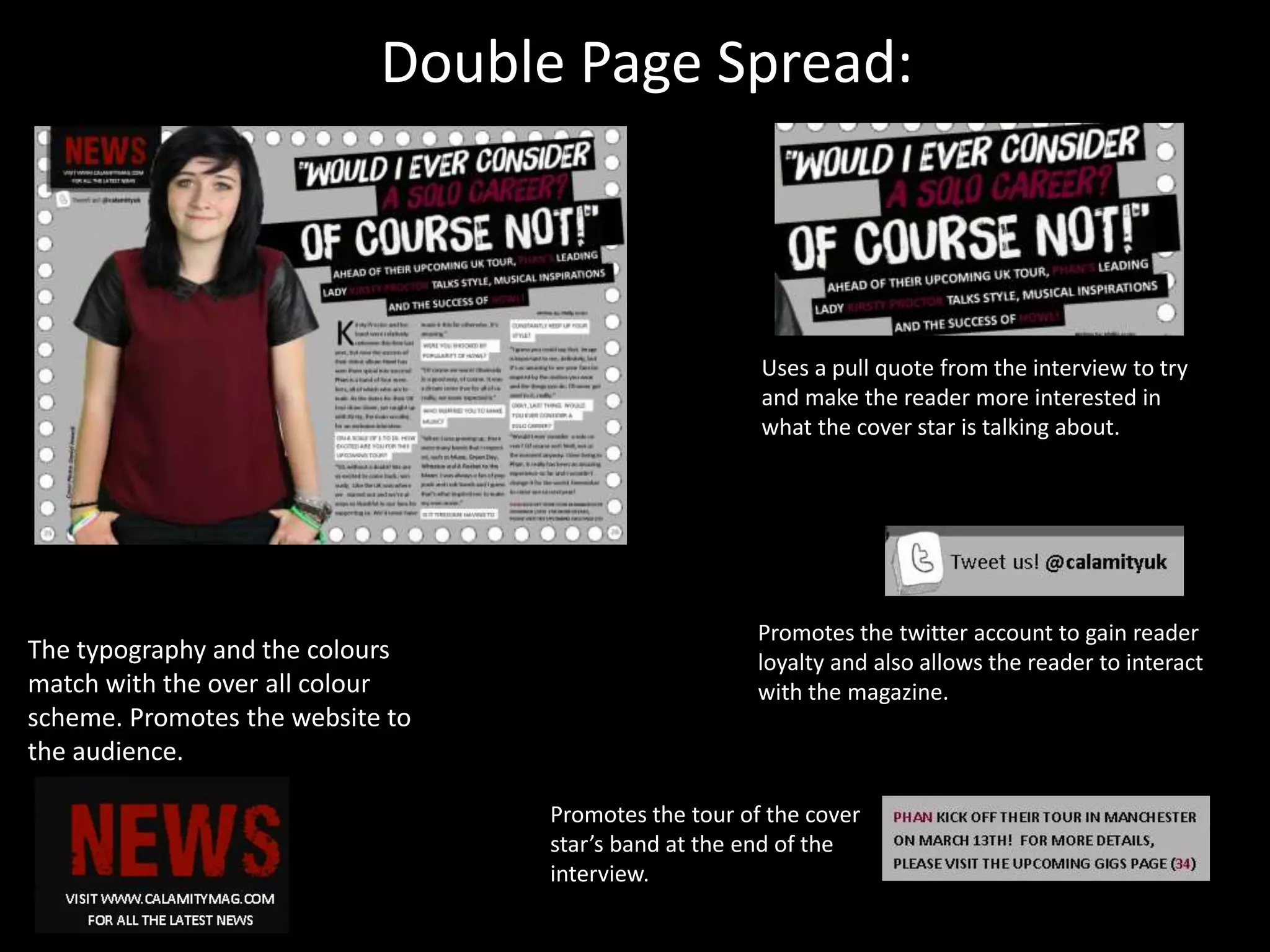 Double Page Spread:
The typography and the colours
match with the over all colour
scheme. Promotes the website to
the audience.
Promotes the twitter account to gain reader
loyalty and also allows the reader to interact
with the magazine.
Promotes the tour of the cover
star’s band at the end of the
interview.
Uses a pull quote from the interview to try
and make the reader more interested in
what the cover star is talking about.
 