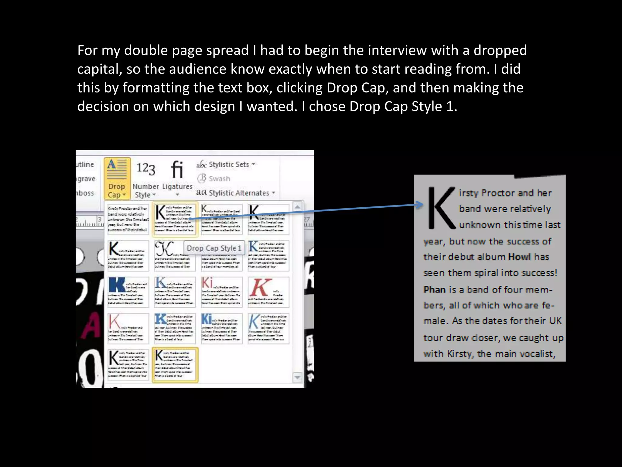 For my double page spread I had to begin the interview with a dropped
capital, so the audience know exactly when to start reading from. I did
this by formatting the text box, clicking Drop Cap, and then making the
decision on which design I wanted. I chose Drop Cap Style 1.
 
