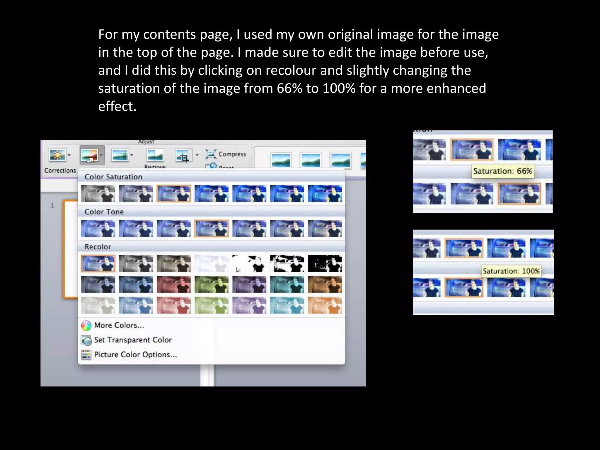 For my contents page, I used my own original image for the image
in the top of the page. I made sure to edit the image before use,
and I did this by clicking on recolour and slightly changing the
saturation of the image from 66% to 100% for a more enhanced
effect.
 