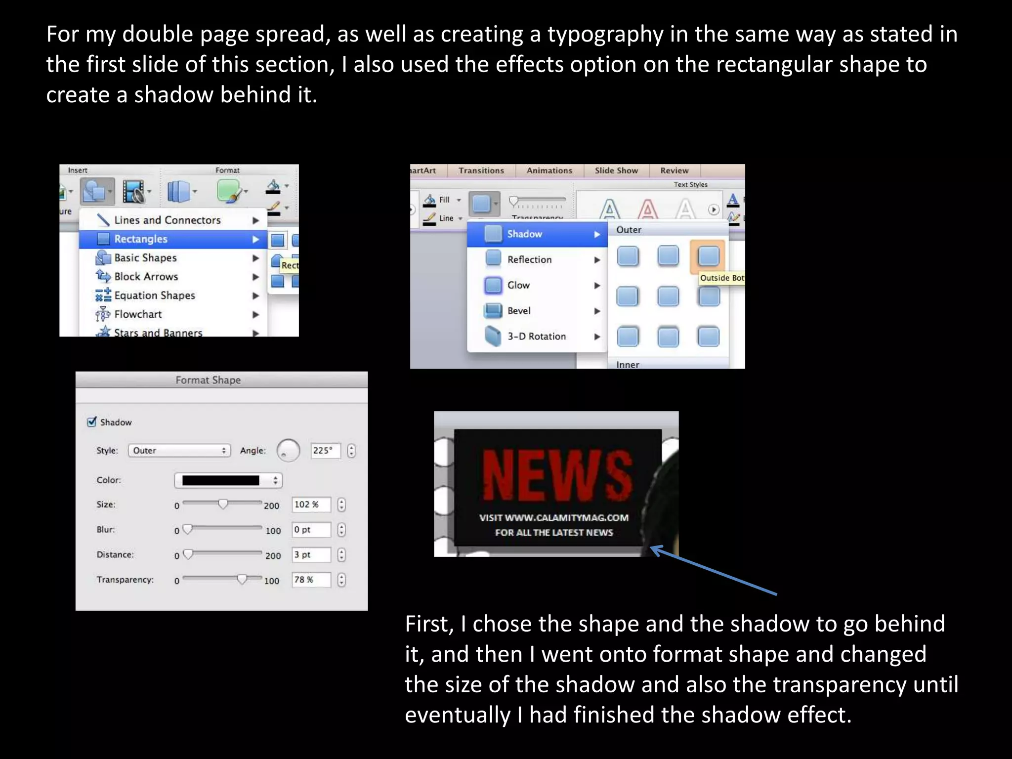 For my double page spread, as well as creating a typography in the same way as stated in
the first slide of this section, I also used the effects option on the rectangular shape to
create a shadow behind it.
First, I chose the shape and the shadow to go behind
it, and then I went onto format shape and changed
the size of the shadow and also the transparency until
eventually I had finished the shadow effect.
 