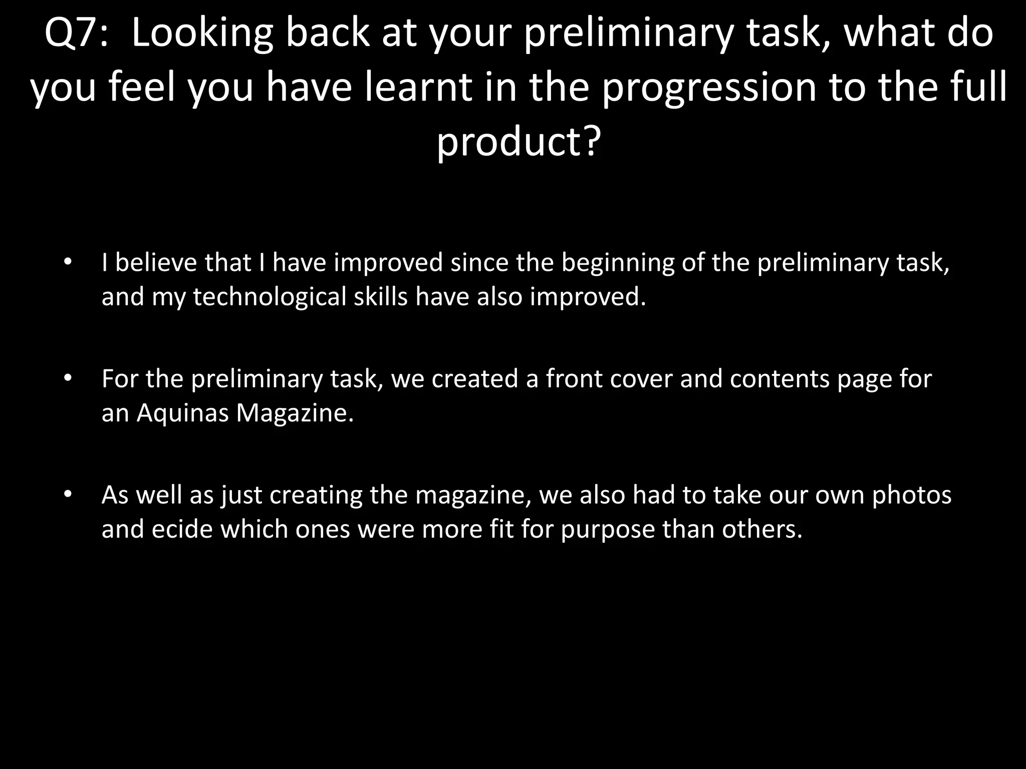Q7: Looking back at your preliminary task, what do
you feel you have learnt in the progression to the full
product?
• I believe that I have improved since the beginning of the preliminary task,
and my technological skills have also improved.
• For the preliminary task, we created a front cover and contents page for
an Aquinas Magazine.
• As well as just creating the magazine, we also had to take our own photos
and ecide which ones were more fit for purpose than others.
 