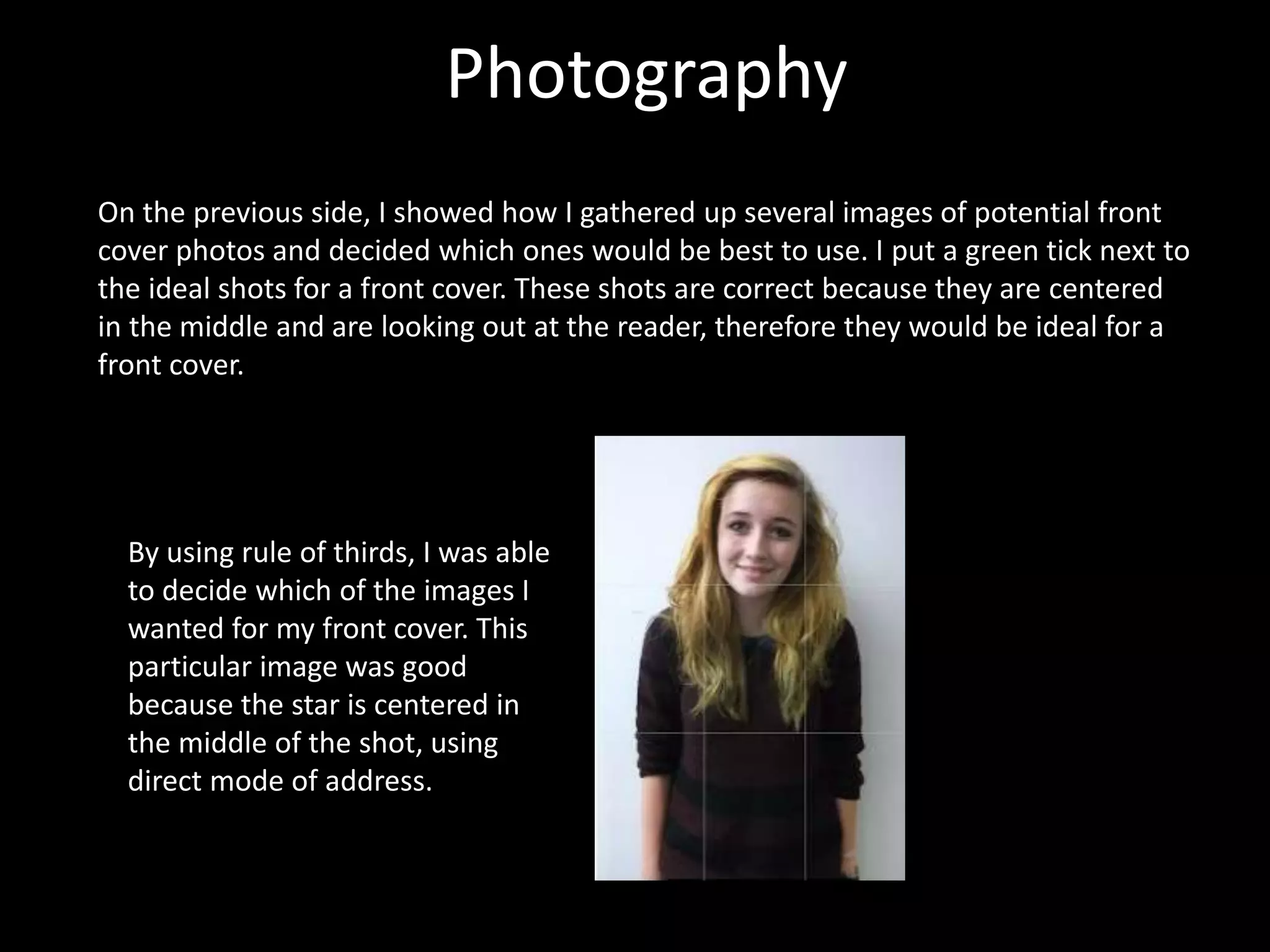Photography
On the previous side, I showed how I gathered up several images of potential front
cover photos and decided which ones would be best to use. I put a green tick next to
the ideal shots for a front cover. These shots are correct because they are centered
in the middle and are looking out at the reader, therefore they would be ideal for a
front cover.
By using rule of thirds, I was able
to decide which of the images I
wanted for my front cover. This
particular image was good
because the star is centered in
the middle of the shot, using
direct mode of address.
 